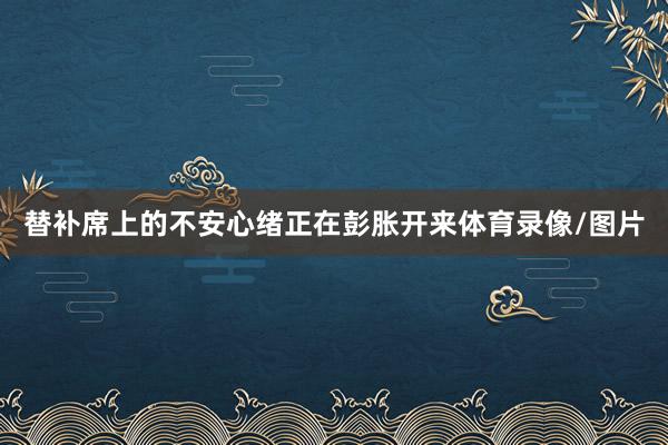 替补席上的不安心绪正在彭胀开来体育录像/图片