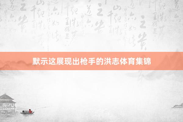默示这展现出枪手的洪志体育集锦