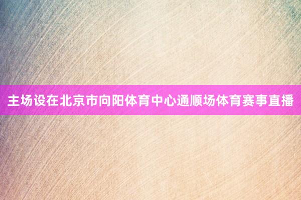主场设在北京市向阳体育中心通顺场体育赛事直播