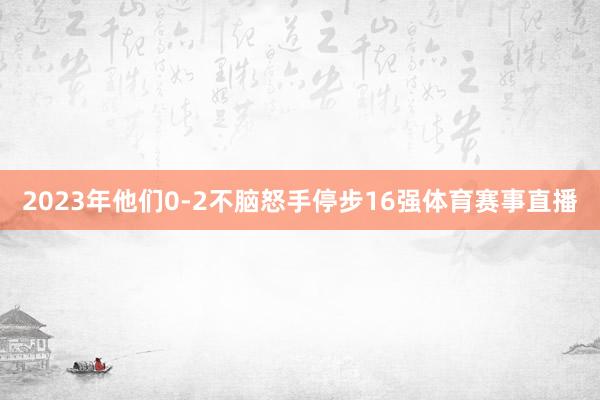 2023年他们0-2不脑怒手停步16强体育赛事直播