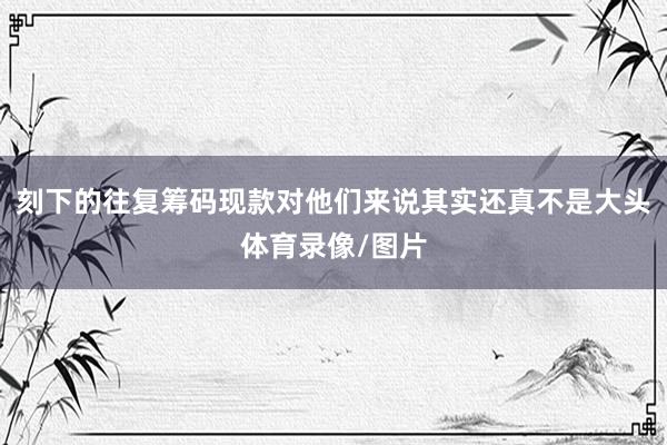 刻下的往复筹码现款对他们来说其实还真不是大头体育录像/图片