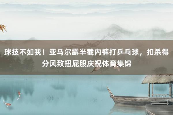 球技不如我！亚马尔露半截内裤打乒乓球，扣杀得分风致扭屁股庆祝体育集锦