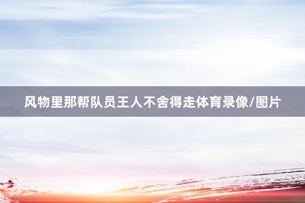 风物里那帮队员王人不舍得走体育录像/图片