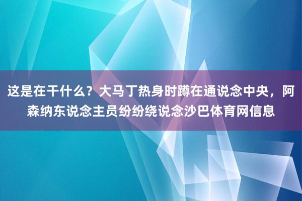 这是在干什么？大马丁热身时蹲在通说念中央，阿森纳东说念主员纷纷绕说念沙巴体育网信息