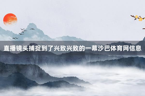 直播镜头捕捉到了兴致兴致的一幕沙巴体育网信息