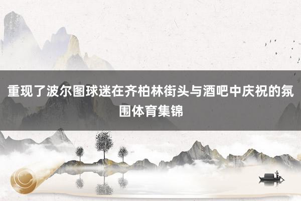 重现了波尔图球迷在齐柏林街头与酒吧中庆祝的氛围体育集锦