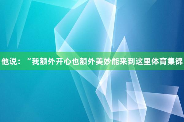 他说：“我额外开心也额外美妙能来到这里体育集锦