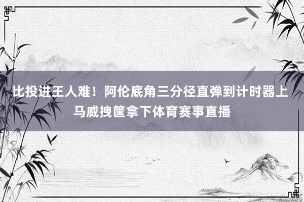 比投进王人难！阿伦底角三分径直弹到计时器上 马威拽筐拿下体育赛事直播