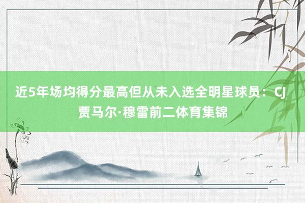 近5年场均得分最高但从未入选全明星球员：CJ 贾马尔·穆雷前二体育集锦
