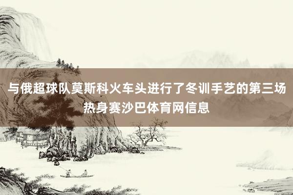 与俄超球队莫斯科火车头进行了冬训手艺的第三场热身赛沙巴体育网信息