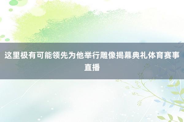 这里极有可能领先为他举行雕像揭幕典礼体育赛事直播