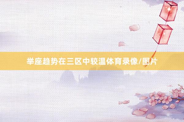 举座趋势在三区中较温体育录像/图片