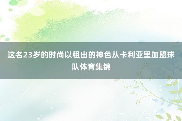 这名23岁的时尚以租出的神色从卡利亚里加盟球队体育集锦