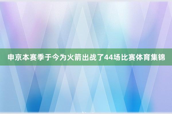申京本赛季于今为火箭出战了44场比赛体育集锦