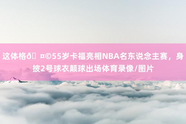 这体格🤩55岁卡福亮相NBA名东说念主赛，身披2号球衣颠球出场体育录像/图片
