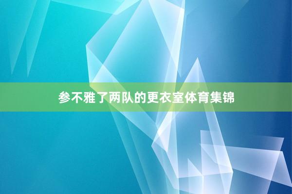 参不雅了两队的更衣室体育集锦