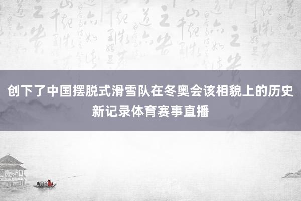 创下了中国摆脱式滑雪队在冬奥会该相貌上的历史新记录体育赛事直播