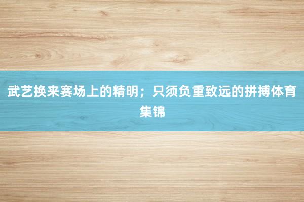武艺换来赛场上的精明;只须负重致远的拼搏体育集锦
