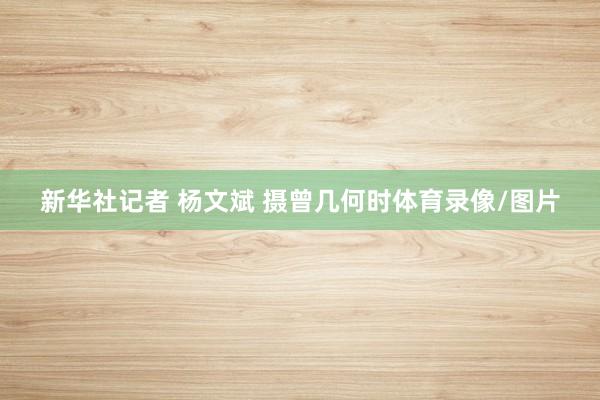 新华社记者 杨文斌 摄曾几何时体育录像/图片