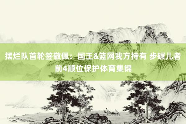 摆烂队首轮签敬佩：国王&篮网我方持有 步碾儿者前4顺位保护体育集锦