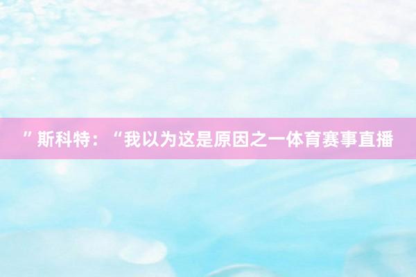 ”斯科特：“我以为这是原因之一体育赛事直播