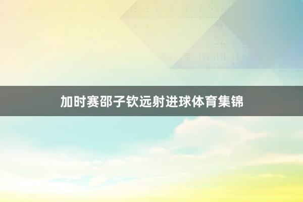 加时赛邵子钦远射进球体育集锦
