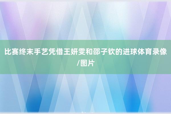 比赛终末手艺凭借王妍雯和邵子钦的进球体育录像/图片
