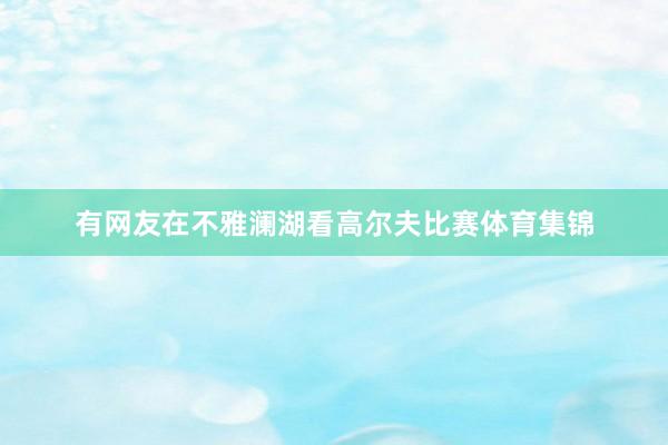 有网友在不雅澜湖看高尔夫比赛体育集锦