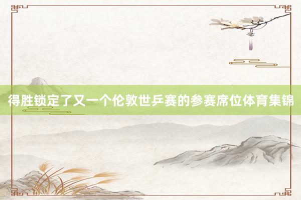 得胜锁定了又一个伦敦世乒赛的参赛席位体育集锦