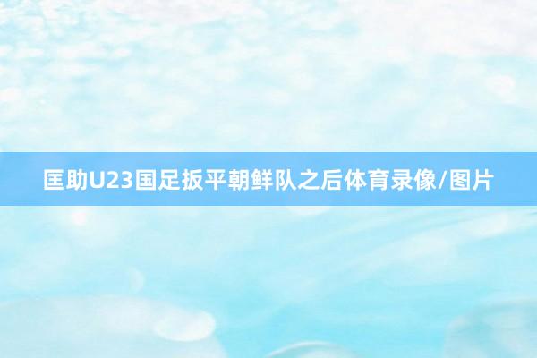 匡助U23国足扳平朝鲜队之后体育录像/图片