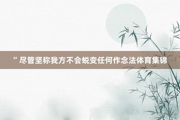 ”尽管坚称我方不会蜕变任何作念法体育集锦