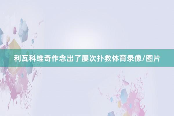 利瓦科维奇作念出了屡次扑救体育录像/图片