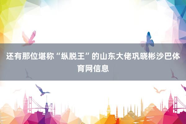 还有那位堪称“纵脱王”的山东大佬巩晓彬沙巴体育网信息