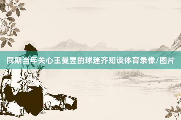 同期当年关心王曼昱的球迷齐知谈体育录像/图片