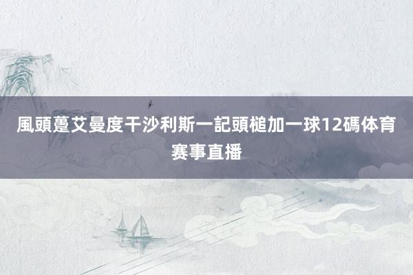 風頭躉艾曼度干沙利斯一記頭槌加一球12碼体育赛事直播