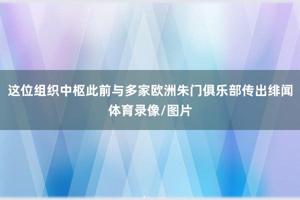 这位组织中枢此前与多家欧洲朱门俱乐部传出绯闻体育录像/图片