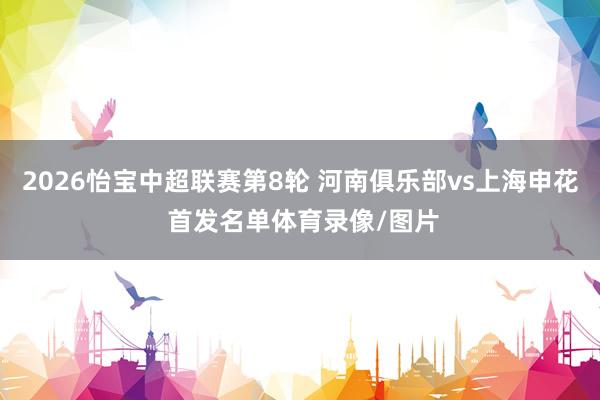 2026怡宝中超联赛第8轮 河南俱乐部vs上海申花 首发名单体育录像/图片