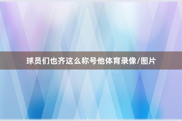 球员们也齐这么称号他体育录像/图片
