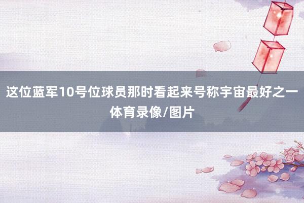 这位蓝军10号位球员那时看起来号称宇宙最好之一体育录像/图片