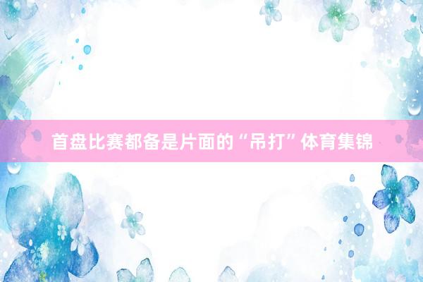 首盘比赛都备是片面的“吊打”体育集锦