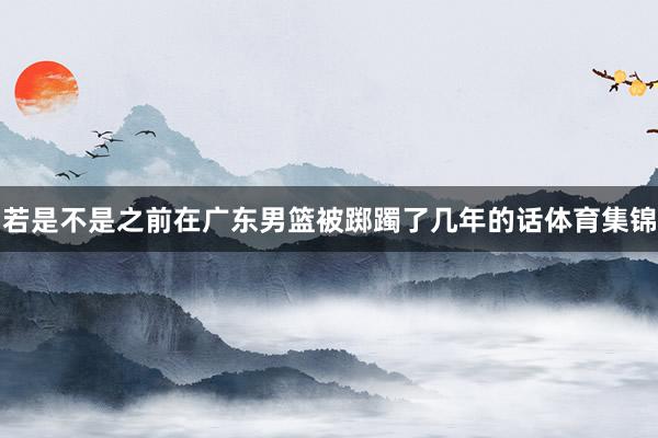 若是不是之前在广东男篮被踯躅了几年的话体育集锦