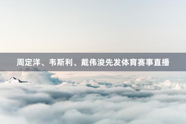 周定洋、韦斯利、戴伟浚先发体育赛事直播