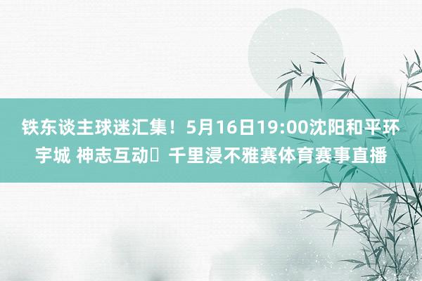 铁东谈主球迷汇集！5月16日19:00沈阳和平环宇城 神志互动✖千里浸不雅赛体育赛事直播
