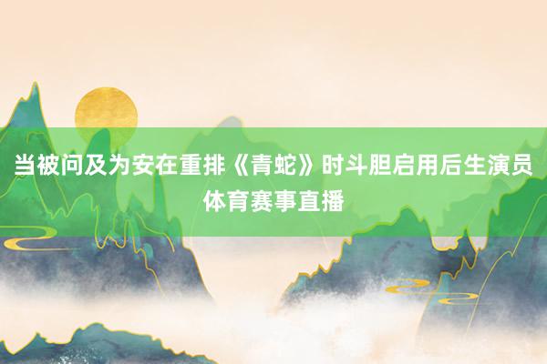 当被问及为安在重排《青蛇》时斗胆启用后生演员体育赛事直播