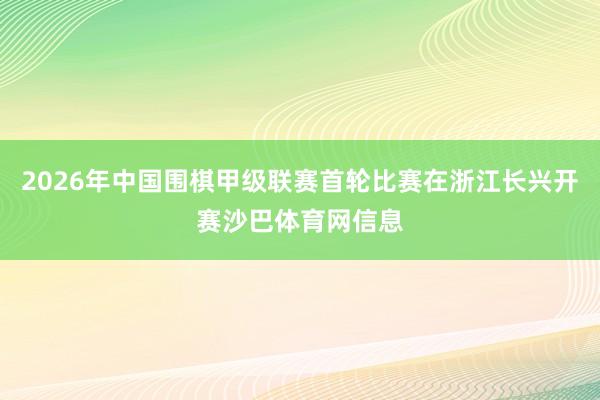 2026年中国围棋甲级联赛首轮比赛在浙江长兴开赛沙巴体育网信息