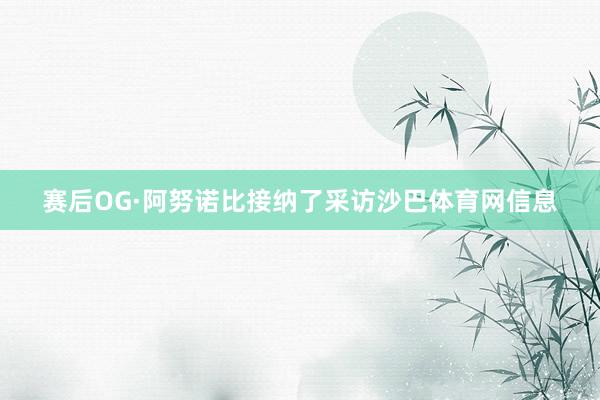 赛后OG·阿努诺比接纳了采访沙巴体育网信息
