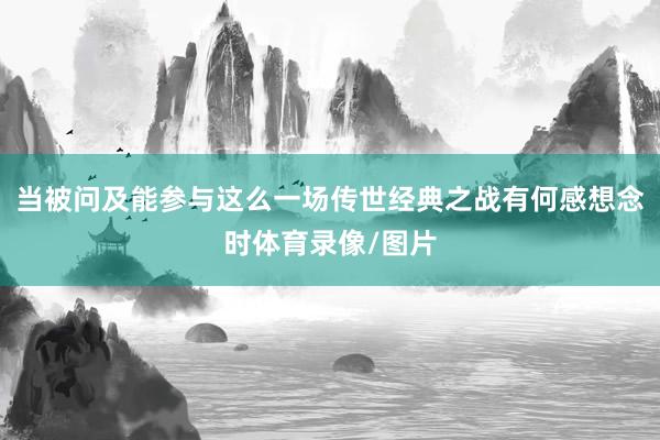 当被问及能参与这么一场传世经典之战有何感想念时体育录像/图片
