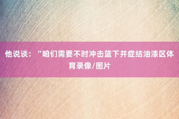 他说谈：“咱们需要不时冲击篮下并症结油漆区体育录像/图片