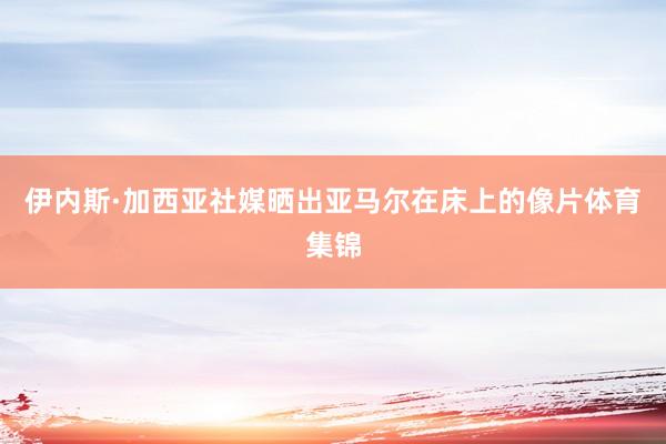 伊内斯·加西亚社媒晒出亚马尔在床上的像片体育集锦