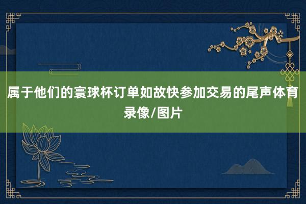 属于他们的寰球杯订单如故快参加交易的尾声体育录像/图片